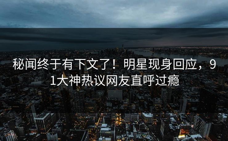 秘闻终于有下文了！明星现身回应，91大神热议网友直呼过瘾