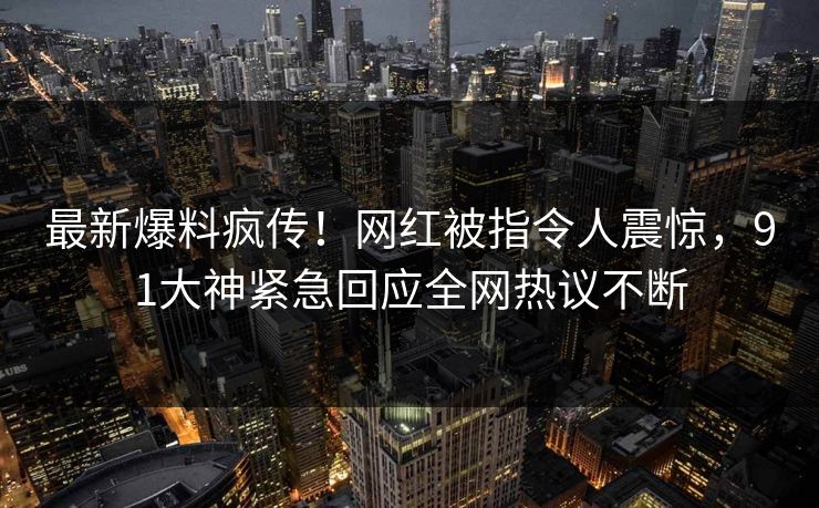 最新爆料疯传！网红被指令人震惊，91大神紧急回应全网热议不断
