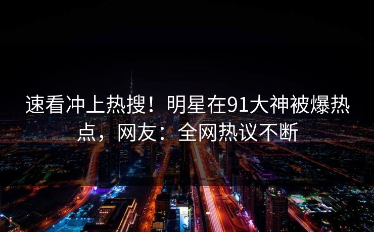 速看冲上热搜！明星在91大神被爆热点，网友：全网热议不断