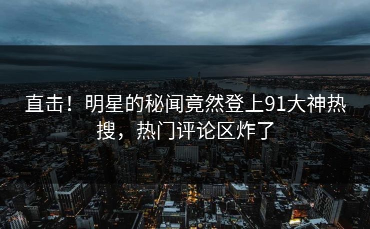 直击！明星的秘闻竟然登上91大神热搜，热门评论区炸了
