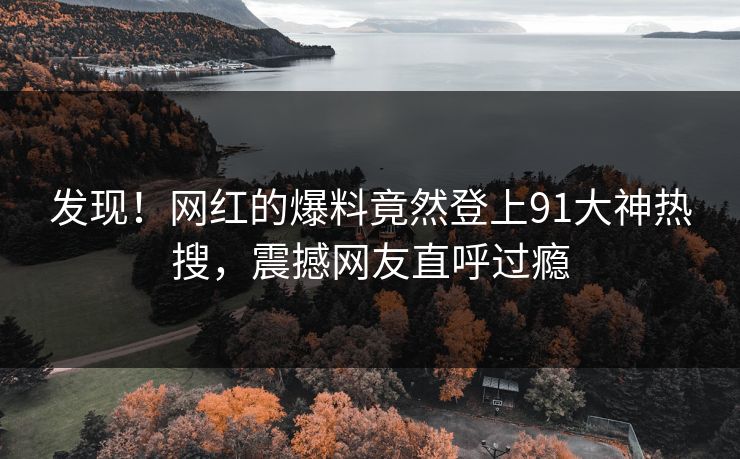 发现！网红的爆料竟然登上91大神热搜，震撼网友直呼过瘾