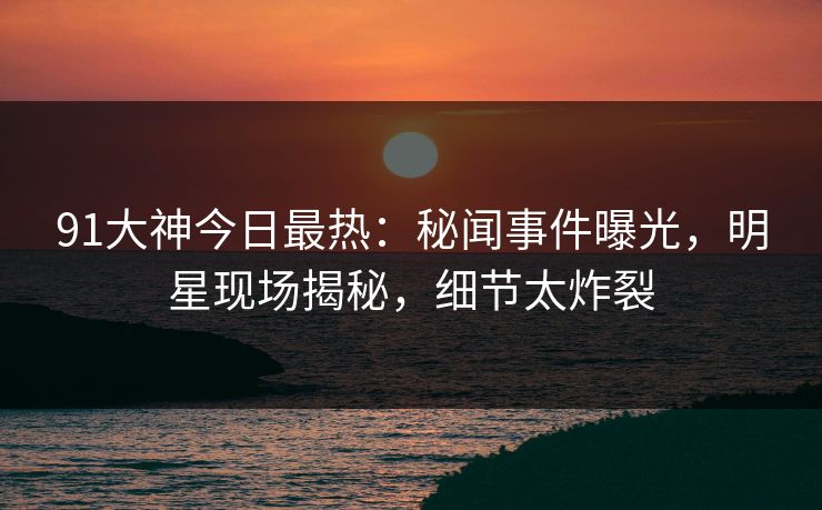 91大神今日最热：秘闻事件曝光，明星现场揭秘，细节太炸裂
