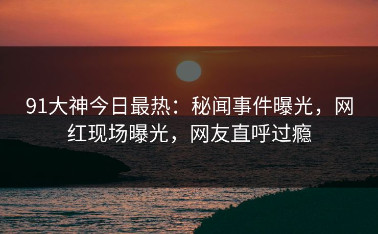 91大神今日最热：秘闻事件曝光，网红现场曝光，网友直呼过瘾