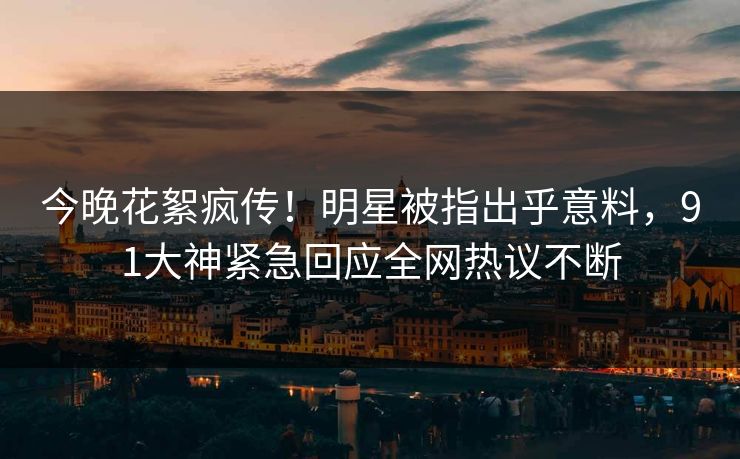 今晚花絮疯传！明星被指出乎意料，91大神紧急回应全网热议不断