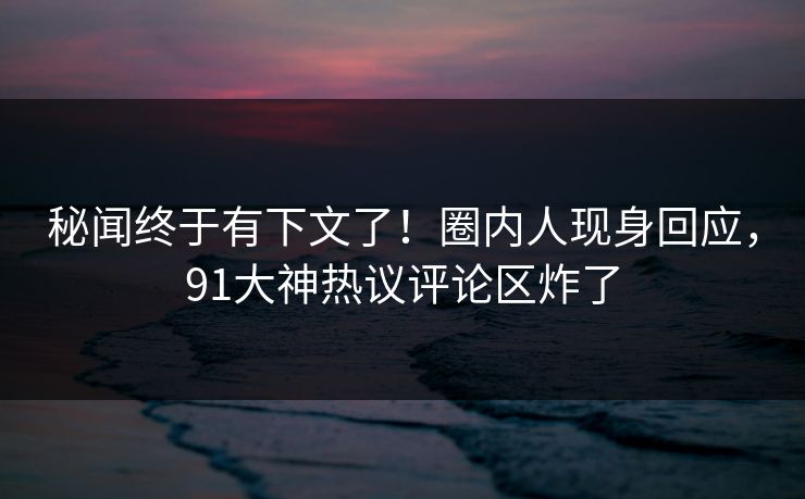 秘闻终于有下文了！圈内人现身回应，91大神热议评论区炸了