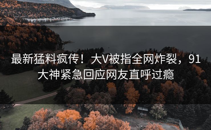 最新猛料疯传！大V被指全网炸裂，91大神紧急回应网友直呼过瘾