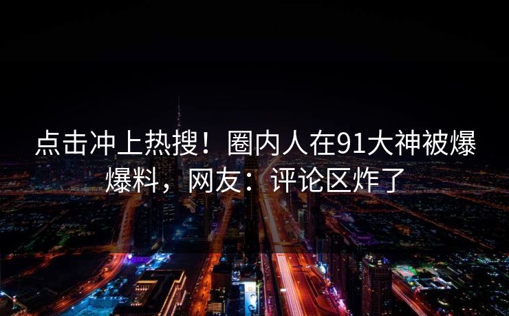 点击冲上热搜！圈内人在91大神被爆爆料，网友：评论区炸了