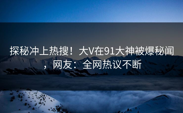 探秘冲上热搜！大V在91大神被爆秘闻，网友：全网热议不断