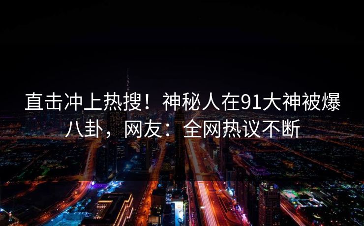 直击冲上热搜！神秘人在91大神被爆八卦，网友：全网热议不断