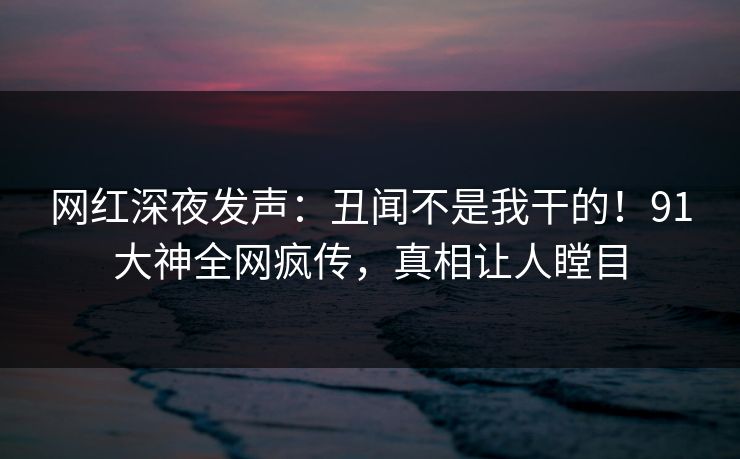 网红深夜发声：丑闻不是我干的！91大神全网疯传，真相让人瞠目