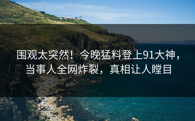 围观太突然！今晚猛料登上91大神，当事人全网炸裂，真相让人瞠目