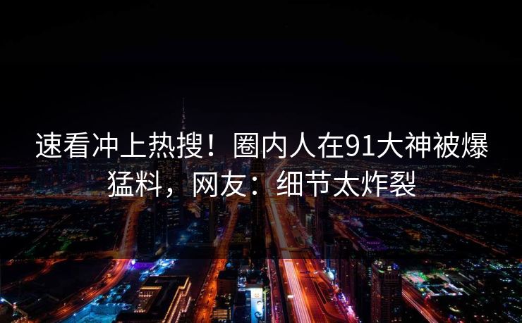 速看冲上热搜！圈内人在91大神被爆猛料，网友：细节太炸裂