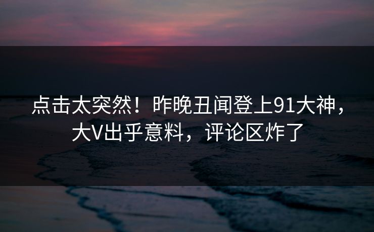 点击太突然！昨晚丑闻登上91大神，大V出乎意料，评论区炸了