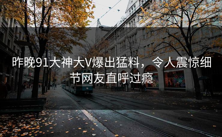 昨晚91大神大V爆出猛料，令人震惊细节网友直呼过瘾