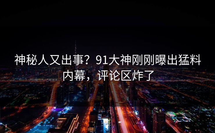 神秘人又出事？91大神刚刚曝出猛料内幕，评论区炸了