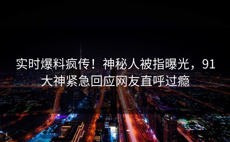 实时爆料疯传！神秘人被指曝光，91大神紧急回应网友直呼过瘾