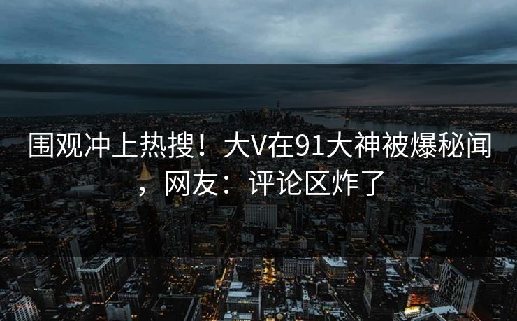 围观冲上热搜！大V在91大神被爆秘闻，网友：评论区炸了
