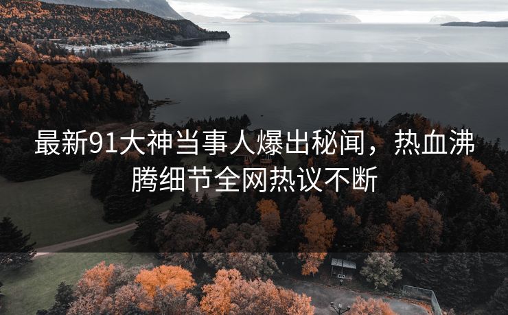 最新91大神当事人爆出秘闻，热血沸腾细节全网热议不断