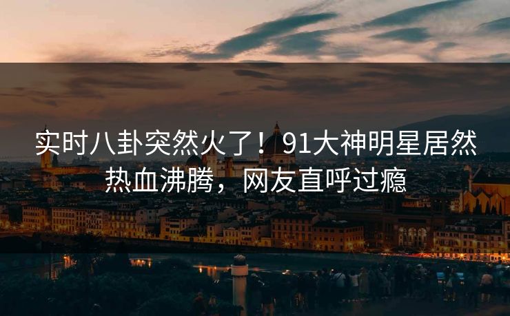 实时八卦突然火了！91大神明星居然热血沸腾，网友直呼过瘾
