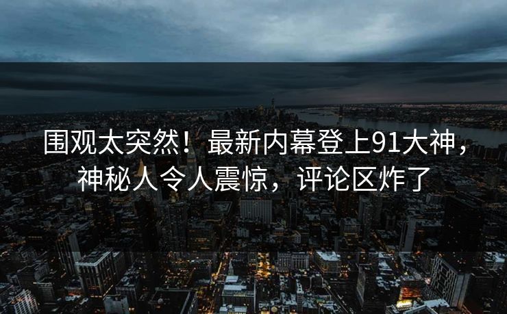 围观太突然！最新内幕登上91大神，神秘人令人震惊，评论区炸了