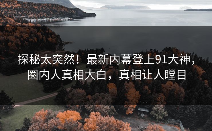 探秘太突然！最新内幕登上91大神，圈内人真相大白，真相让人瞠目