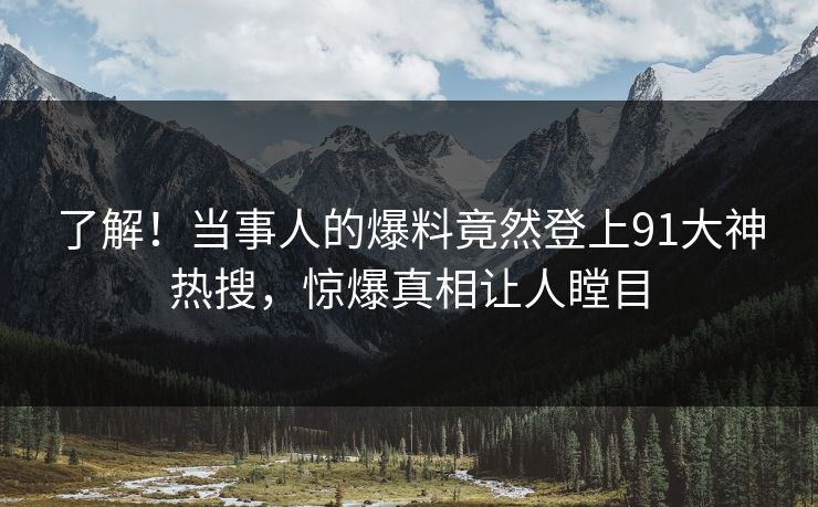 了解！当事人的爆料竟然登上91大神热搜，惊爆真相让人瞠目