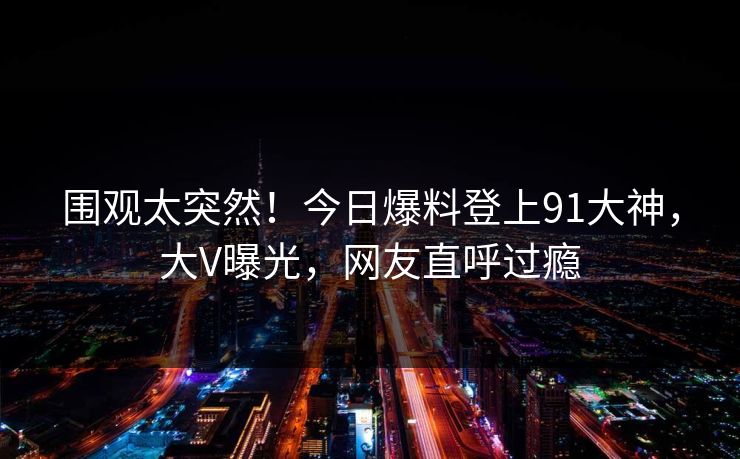 围观太突然！今日爆料登上91大神，大V曝光，网友直呼过瘾