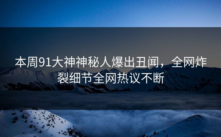 本周91大神神秘人爆出丑闻，全网炸裂细节全网热议不断