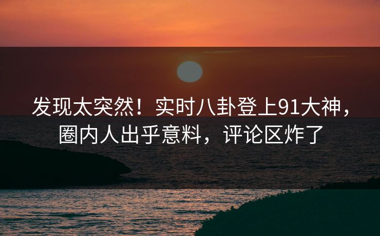 发现太突然！实时八卦登上91大神，圈内人出乎意料，评论区炸了