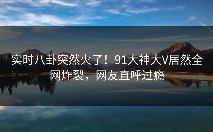 实时八卦突然火了！91大神大V居然全网炸裂，网友直呼过瘾