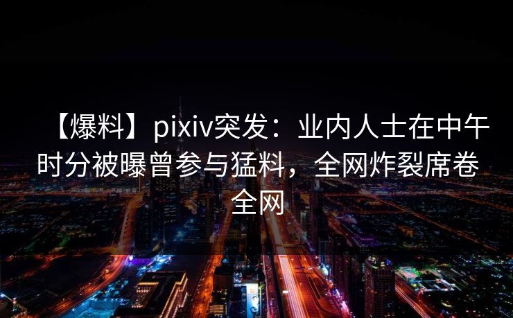 【爆料】pixiv突发：业内人士在中午时分被曝曾参与猛料，全网炸裂席卷全网