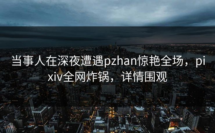 当事人在深夜遭遇pzhan惊艳全场，pixiv全网炸锅，详情围观
