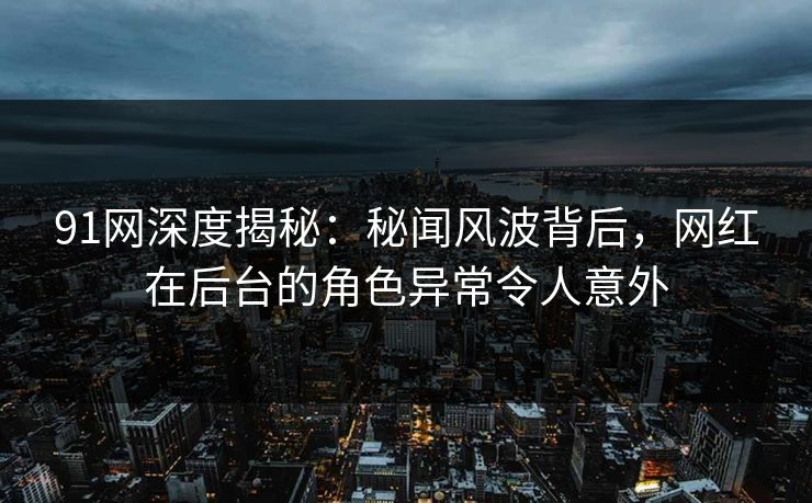 91网深度揭秘：秘闻风波背后，网红在后台的角色异常令人意外