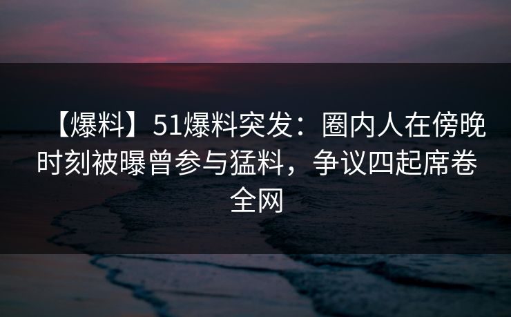 【爆料】51爆料突发：圈内人在傍晚时刻被曝曾参与猛料，争议四起席卷全网