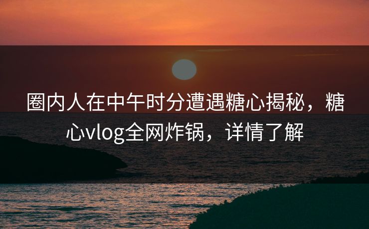圈内人在中午时分遭遇糖心揭秘，糖心vlog全网炸锅，详情了解