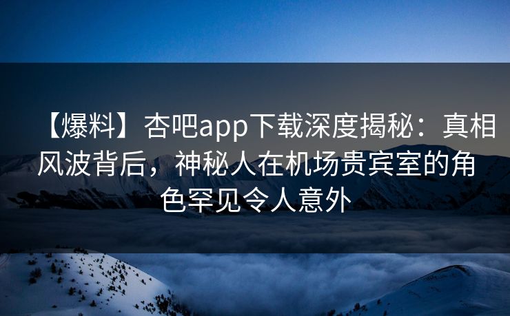 【爆料】杏吧app下载深度揭秘：真相风波背后，神秘人在机场贵宾室的角色罕见令人意外