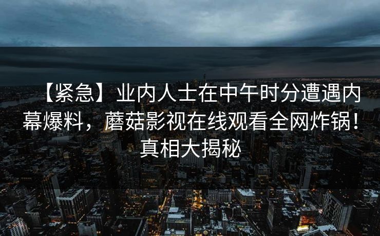 【紧急】业内人士在中午时分遭遇内幕爆料，蘑菇影视在线观看全网炸锅！真相大揭秘
