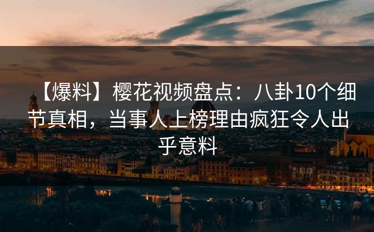 【爆料】樱花视频盘点：八卦10个细节真相，当事人上榜理由疯狂令人出乎意料