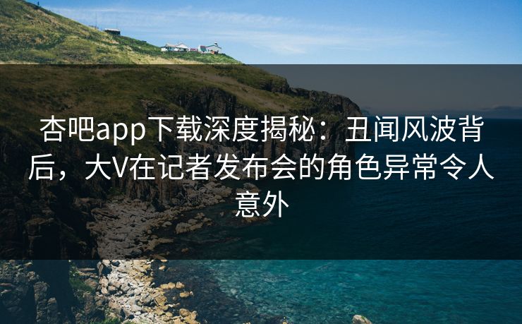 杏吧app下载深度揭秘：丑闻风波背后，大V在记者发布会的角色异常令人意外
