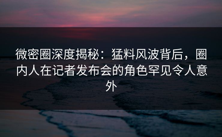 微密圈深度揭秘：猛料风波背后，圈内人在记者发布会的角色罕见令人意外