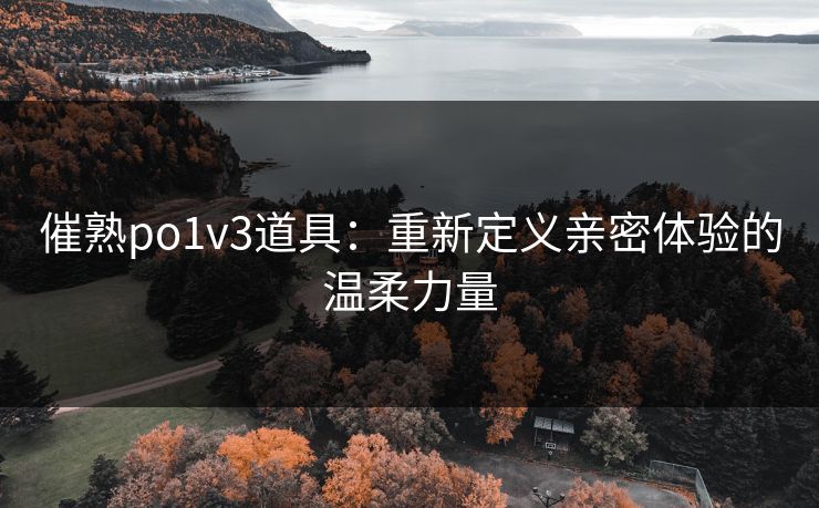 催熟po1v3道具：重新定义亲密体验的温柔力量