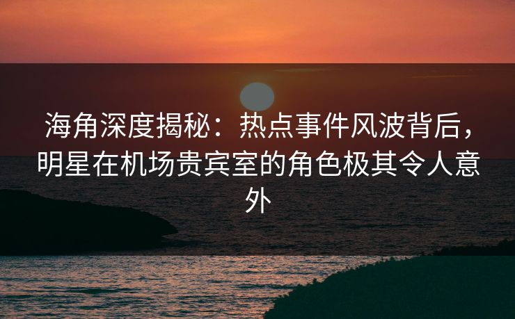 海角深度揭秘：热点事件风波背后，明星在机场贵宾室的角色极其令人意外