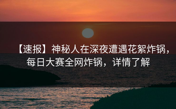 【速报】神秘人在深夜遭遇花絮炸锅，每日大赛全网炸锅，详情了解