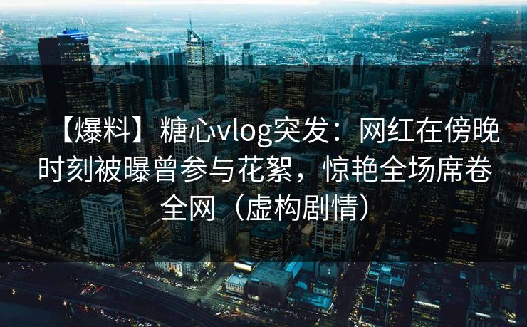 【爆料】糖心vlog突发：网红在傍晚时刻被曝曾参与花絮，惊艳全场席卷全网（虚构剧情）