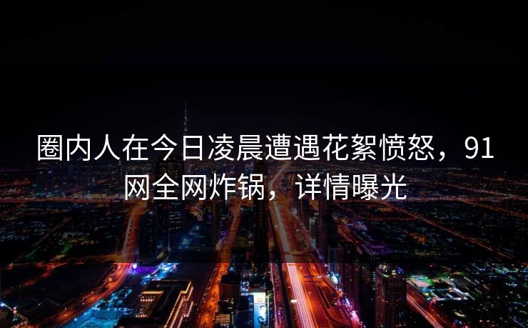 圈内人在今日凌晨遭遇花絮愤怒，91网全网炸锅，详情曝光
