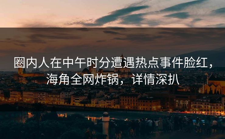 圈内人在中午时分遭遇热点事件脸红，海角全网炸锅，详情深扒