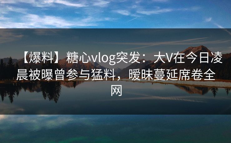 【爆料】糖心vlog突发：大V在今日凌晨被曝曾参与猛料，暧昧蔓延席卷全网
