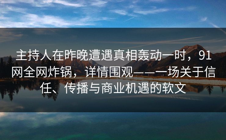 主持人在昨晚遭遇真相轰动一时，91网全网炸锅，详情围观——一场关于信任、传播与商业机遇的软文