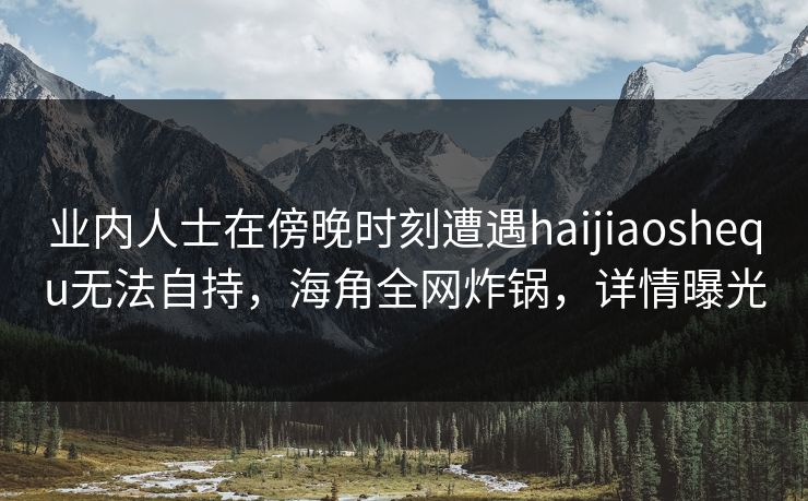 业内人士在傍晚时刻遭遇haijiaoshequ无法自持，海角全网炸锅，详情曝光