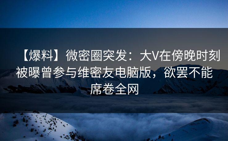 【爆料】微密圈突发：大V在傍晚时刻被曝曾参与维密友电脑版，欲罢不能席卷全网